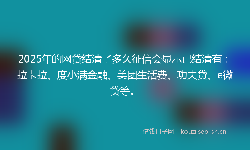 2025年的网贷结清了多久征信会显示已结清有：拉卡拉、度小满金融、美团生活费、功夫贷、e微贷等。