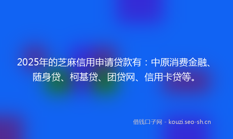 2025年的芝麻信用申请贷款有：中原消费金融、随身贷、柯基贷、团贷网、信用卡贷等。