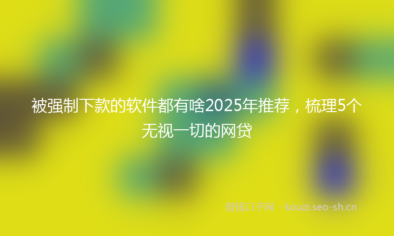 被强制下款的软件都有啥2025年推荐，梳理5个无视一切的网贷