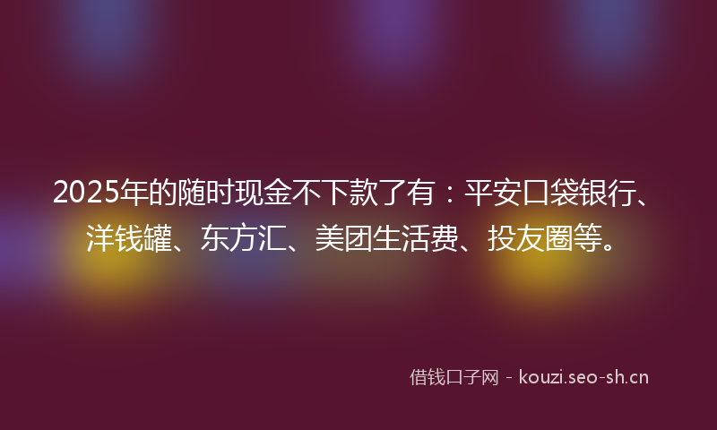 2025年的随时现金不下款了有：平安口袋银行、洋钱罐、东方汇、美团生活费、投友圈等。