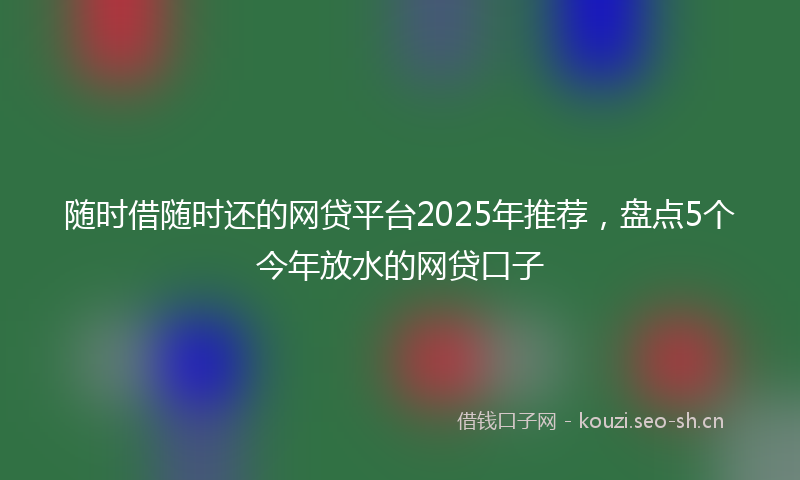 随时借随时还的网贷平台2025年推荐，盘点5个今年放水的网贷口子