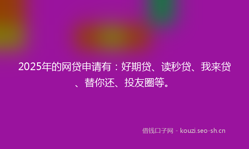 2025年的网贷申请有：好期贷、读秒贷、我来贷、替你还、投友圈等。
