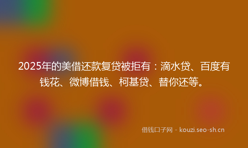 2025年的美借还款复贷被拒有：滴水贷、百度有钱花、微博借钱、柯基贷、替你还等。
