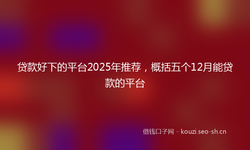 贷款好下的平台2025年推荐，概括五个12月能贷款的平台