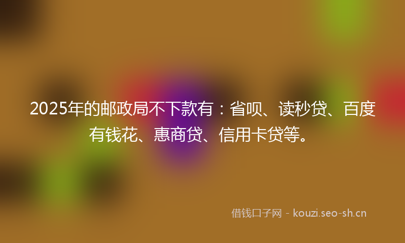 2025年的邮政局不下款有：省呗、读秒贷、百度有钱花、惠商贷、信用卡贷等。