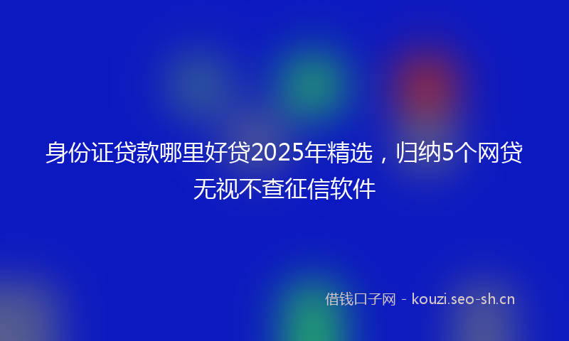 身份证贷款哪里好贷2025年精选，归纳5个网贷无视不查征信软件