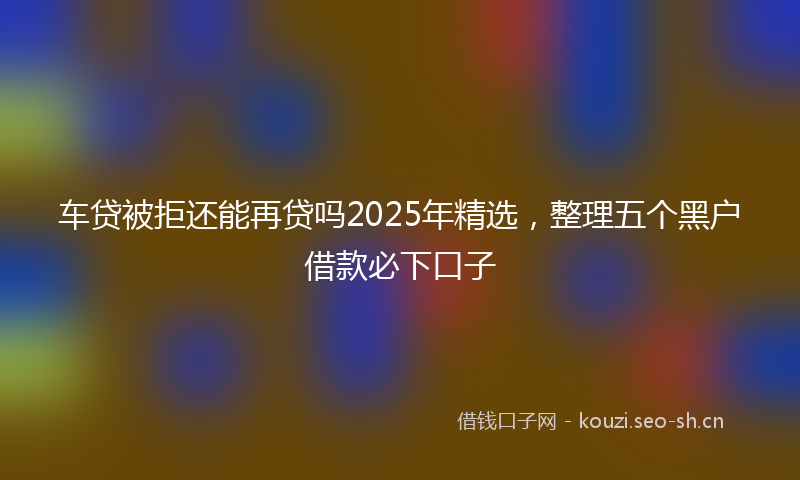 车贷被拒还能再贷吗2025年精选，整理五个黑户借款必下口子