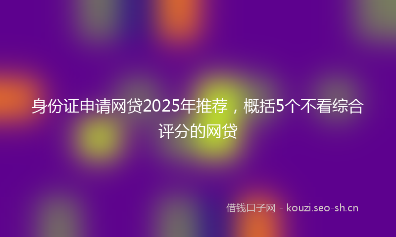 身份证申请网贷2025年推荐，概括5个不看综合评分的网贷