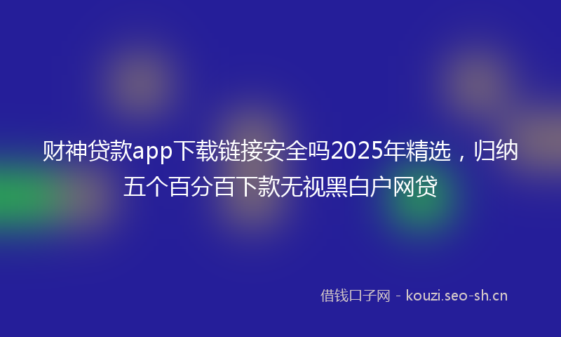 财神贷款app下载链接安全吗2025年精选，归纳五个百分百下款无视黑白户网贷
