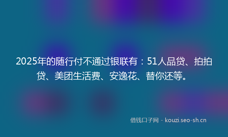 2025年的随行付不通过银联有：51人品贷、拍拍贷、美团生活费、安逸花、替你还等。