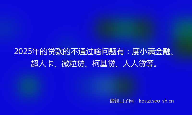 2025年的贷款的不通过啥问题有：度小满金融、超人卡、微粒贷、柯基贷、人人贷等。