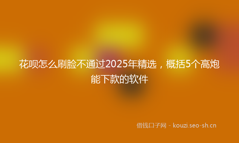 花呗怎么刷脸不通过2025年精选，概括5个高炮能下款的软件