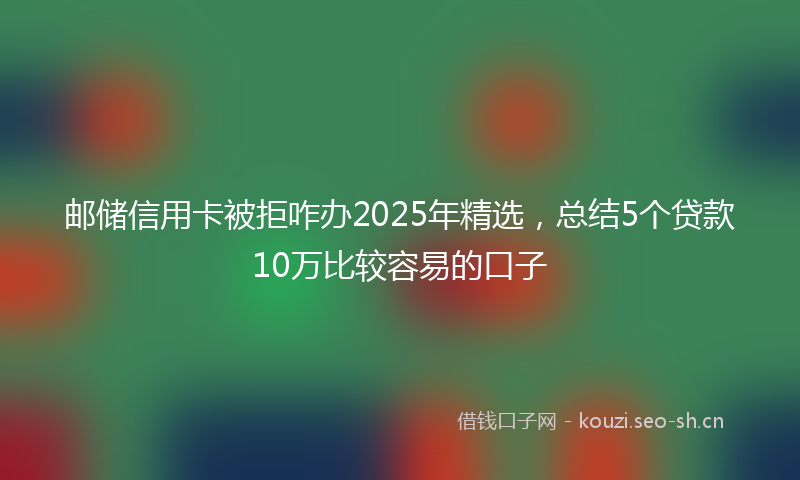 邮储信用卡被拒咋办2025年精选，总结5个贷款10万比较容易的口子
