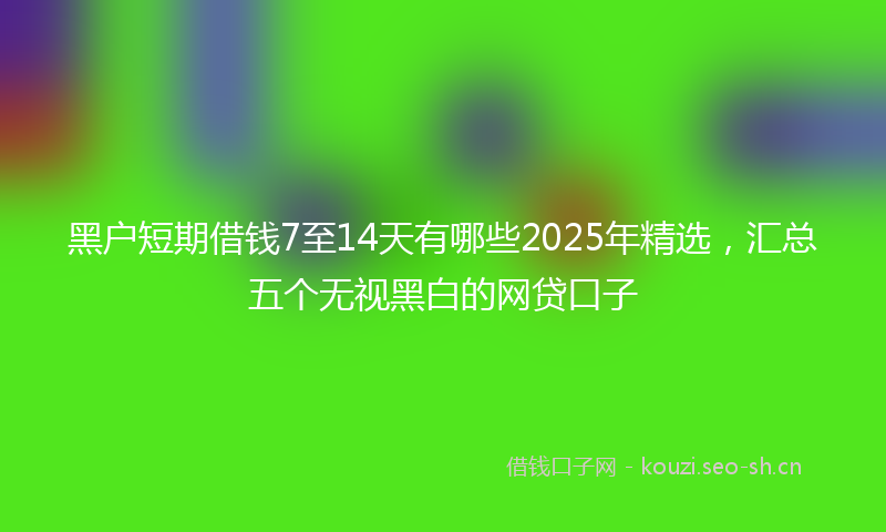 黑户短期借钱7至14天有哪些2025年精选，汇总五个无视黑白的网贷口子