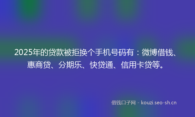 2025年的贷款被拒换个手机号码有：微博借钱、惠商贷、分期乐、快贷通、信用卡贷等。
