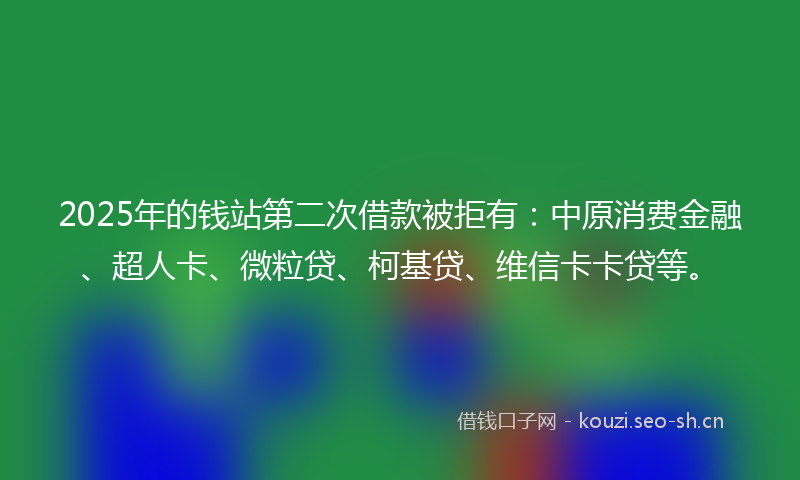 2025年的钱站第二次借款被拒有：中原消费金融、超人卡、微粒贷、柯基贷、维信卡卡贷等。