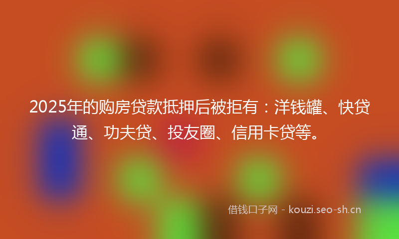 2025年的购房贷款抵押后被拒有：洋钱罐、快贷通、功夫贷、投友圈、信用卡贷等。