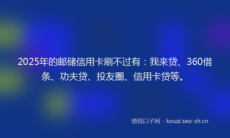 2025年的邮储信用卡刷不过有：我来贷、360借条、功夫贷、投友圈、信用卡贷等。