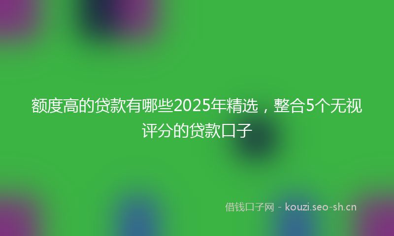 额度高的贷款有哪些2025年精选，整合5个无视评分的贷款口子