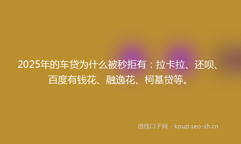 2025年的车贷为什么被秒拒有：拉卡拉、还呗、百度有钱花、融逸花、柯基贷等。