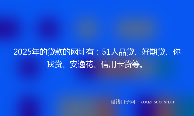 2025年的贷款的网址有：51人品贷、好期贷、你我贷、安逸花、信用卡贷等。