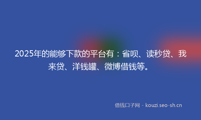 2025年的能够下款的平台有：省呗、读秒贷、我来贷、洋钱罐、微博借钱等。