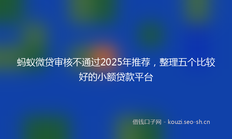 蚂蚁微贷审核不通过2025年推荐，整理五个比较好的小额贷款平台