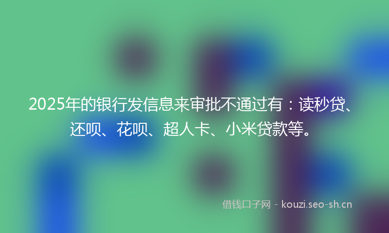 2025年的银行发信息来审批不通过有：读秒贷、还呗、花呗、超人卡、小米贷款等。