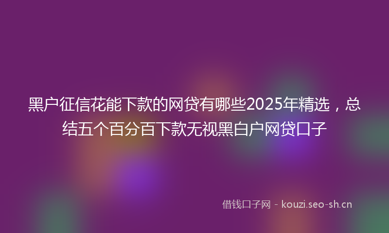 黑户征信花能下款的网贷有哪些2025年精选，总结五个百分百下款无视黑白户网贷口子