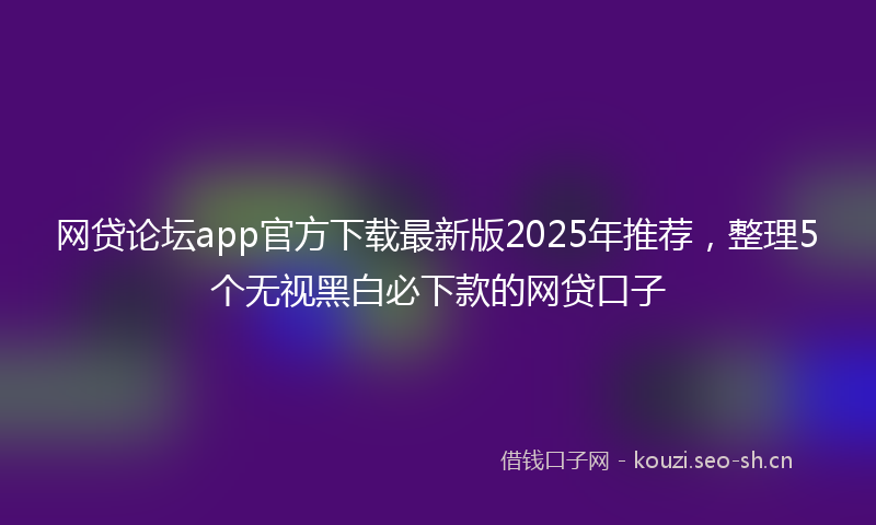 网贷论坛app官方下载最新版2025年推荐，整理5个无视黑白必下款的网贷口子