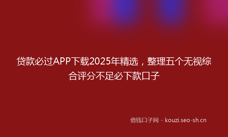贷款必过APP下载2025年精选，整理五个无视综合评分不足必下款口子