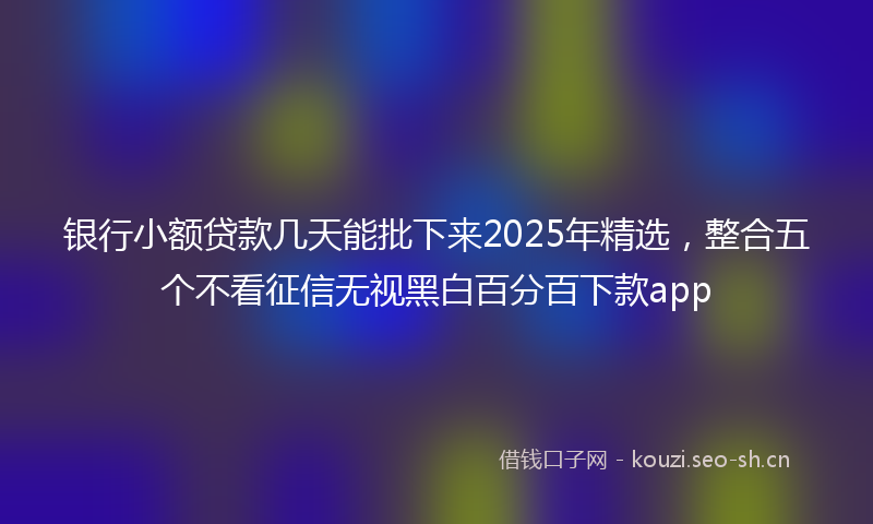 银行小额贷款几天能批下来2025年精选，整合五个不看征信无视黑白百分百下款app