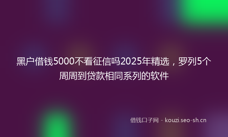 黑户借钱5000不看征信吗2025年精选，罗列5个周周到贷款相同系列的软件