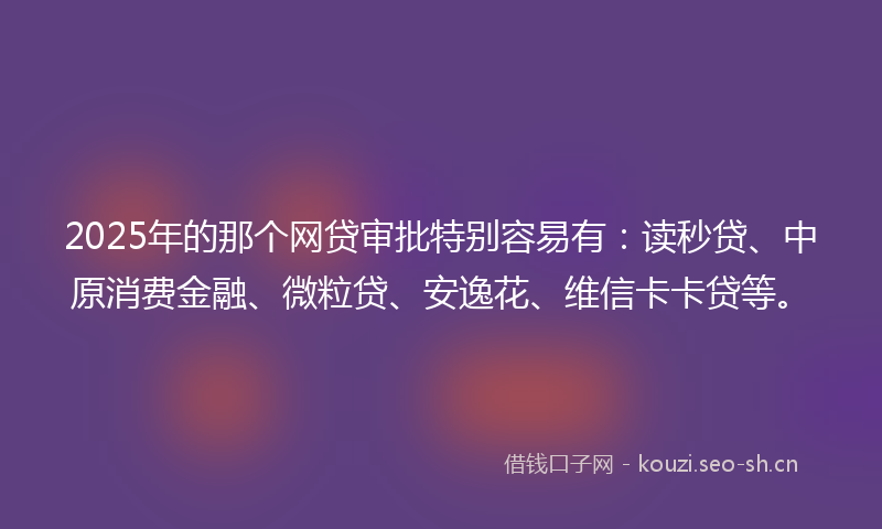 2025年的那个网贷审批特别容易有：读秒贷、中原消费金融、微粒贷、安逸花、维信卡卡贷等。
