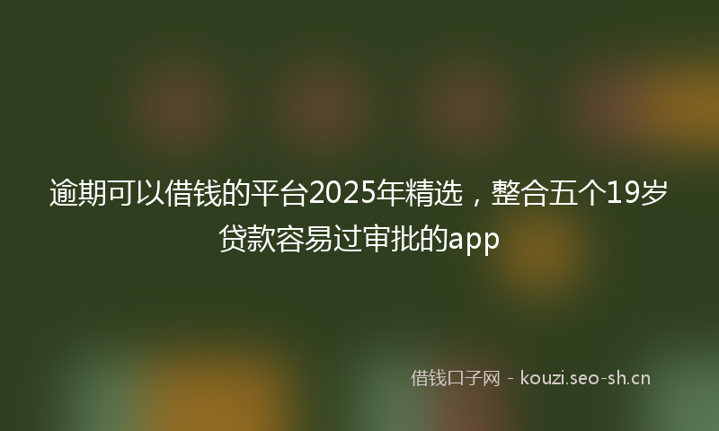 逾期可以借钱的平台2025年精选，整合五个19岁贷款容易过审批的app