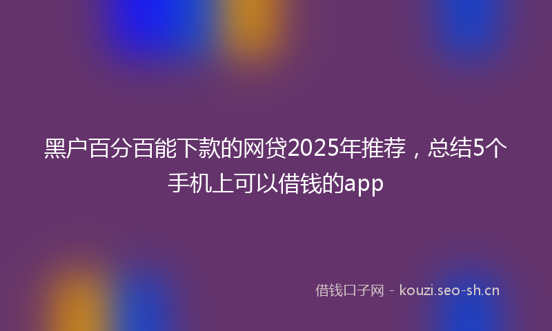 黑户百分百能下款的网贷2025年推荐，总结5个手机上可以借钱的app