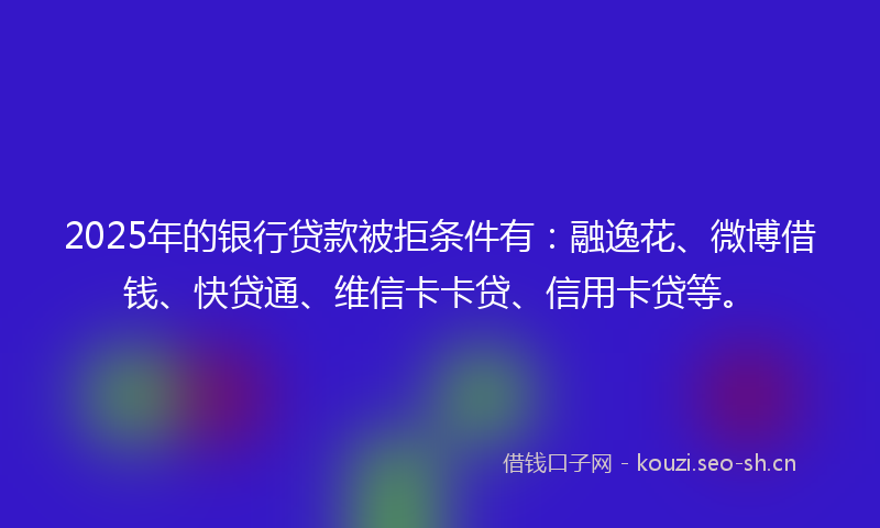 2025年的银行贷款被拒条件有：融逸花、微博借钱、快贷通、维信卡卡贷、信用卡贷等。