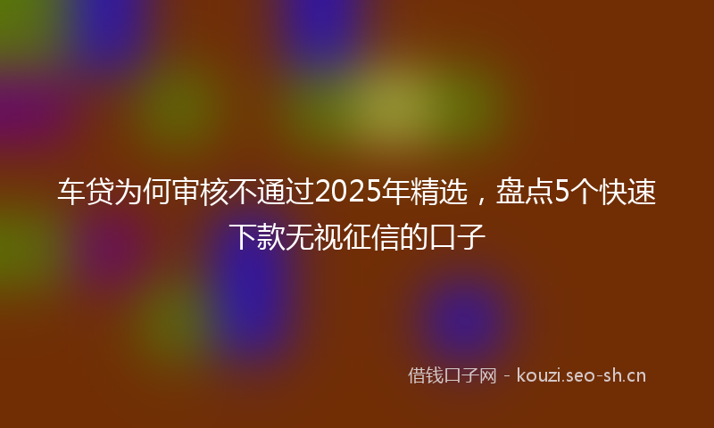 车贷为何审核不通过2025年精选，盘点5个快速下款无视征信的口子