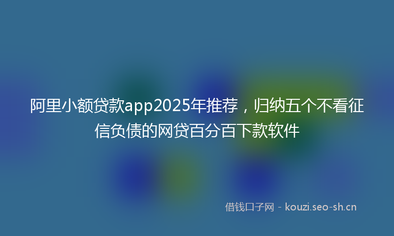 阿里小额贷款app2025年推荐，归纳五个不看征信负债的网贷百分百下款软件