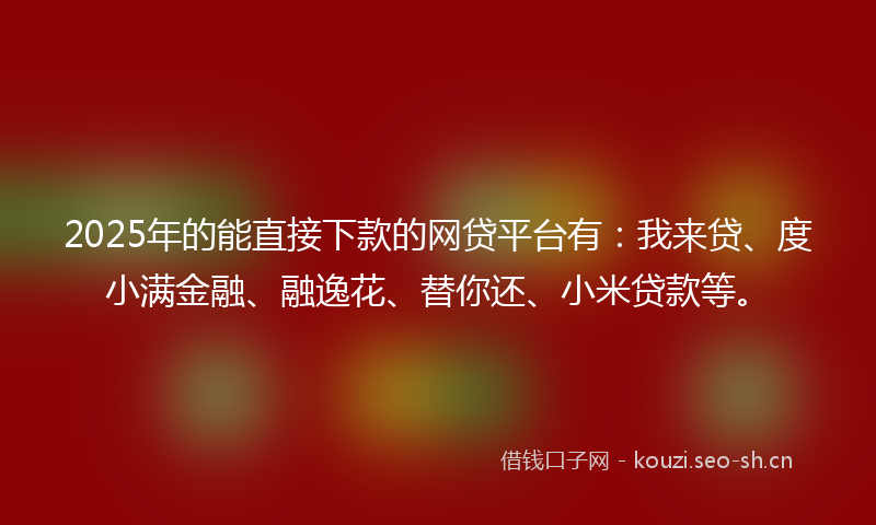 2025年的能直接下款的网贷平台有：我来贷、度小满金融、融逸花、替你还、小米贷款等。