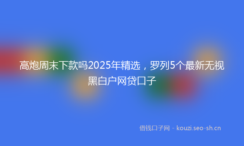 高炮周末下款吗2025年精选，罗列5个最新无视黑白户网贷口子