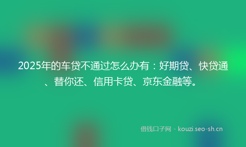2025年的车贷不通过怎么办有：好期贷、快贷通、替你还、信用卡贷、京东金融等。