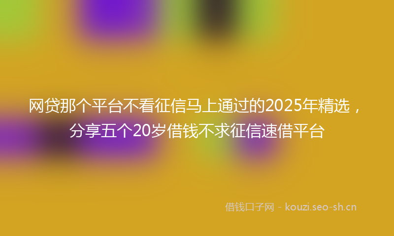 网贷那个平台不看征信马上通过的2025年精选，分享五个20岁借钱不求征信速借平台