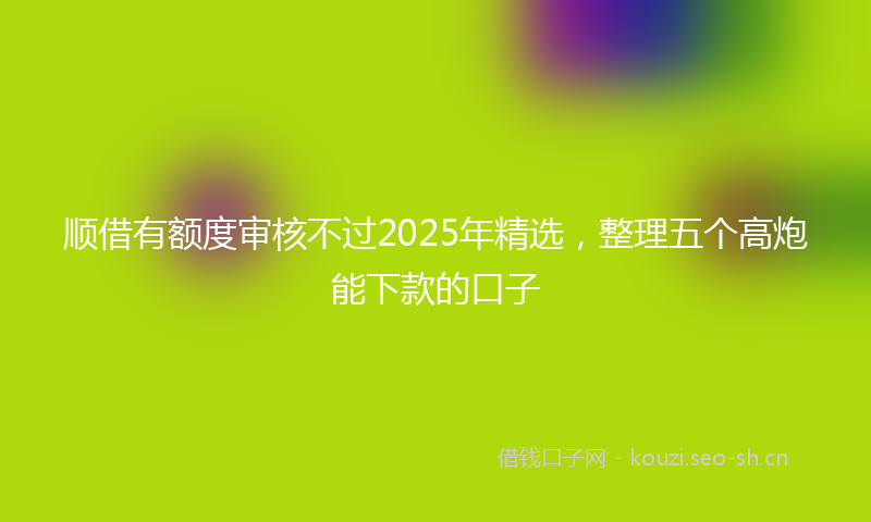 顺借有额度审核不过2025年精选，整理五个高炮能下款的口子