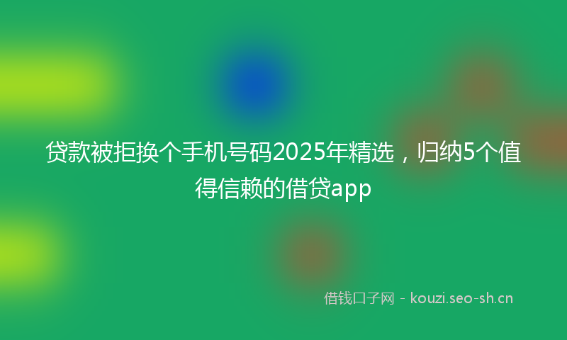 贷款被拒换个手机号码2025年精选，归纳5个值得信赖的借贷app