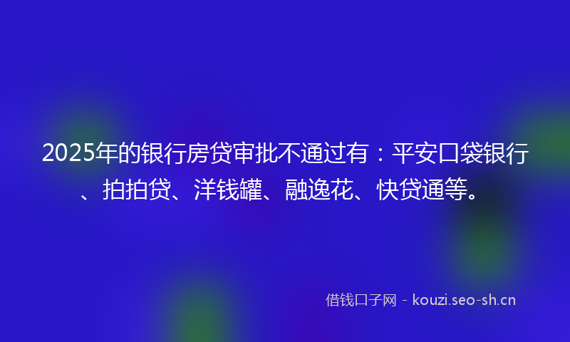 2025年的银行房贷审批不通过有：平安口袋银行、拍拍贷、洋钱罐、融逸花、快贷通等。