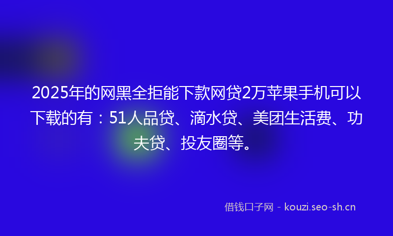 2025年的网黑全拒能下款网贷2万苹果手机可以下载的有：51人品贷、滴水贷、美团生活费、功夫贷、投友圈等。