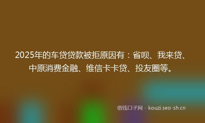 2025年的车贷贷款被拒原因有：省呗、我来贷、中原消费金融、维信卡卡贷、投友圈等。
