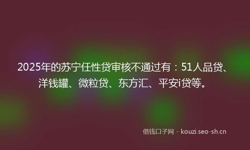 2025年的苏宁任性贷审核不通过有：51人品贷、洋钱罐、微粒贷、东方汇、平安i贷等。