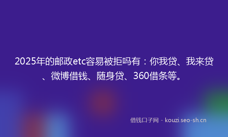2025年的邮政etc容易被拒吗有：你我贷、我来贷、微博借钱、随身贷、360借条等。